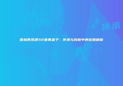 国脉西凤酒52度黄盒子：传承与创新中的佳酿解析