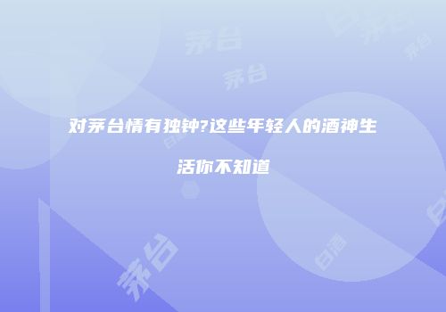 对茅台情有独钟?这些年轻人的酒神生活你不知道