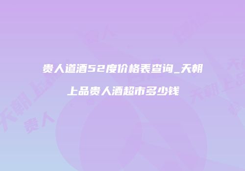 贵人道酒52度价格表查询_天朝上品贵人酒超市多少钱