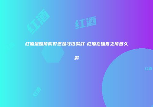 红酒是睡前喝好还是吃饭喝好-红酒在睡觉之前多久喝
