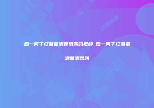 喝一两干红葡萄酒算酒驾吗视频_喝一两干红葡萄酒算酒驾吗