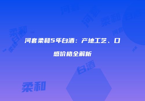 河套柔和5年白酒：产地工艺、口感价格全解析