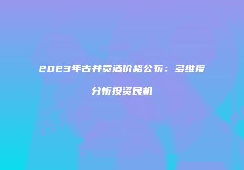 2023年古井贡酒价格公布：多维度分析投资良机