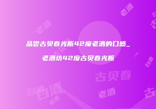 品尝古贝春光瓶42度老酒的口感_老酒坊42度古贝春光瓶