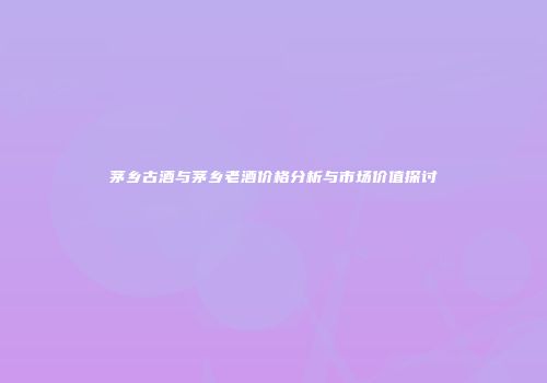 茅乡古酒与茅乡老酒价格分析与市场价值探讨
