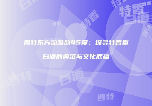 四特东方韵雅韵45度：探寻特香型白酒的典范与文化底蕴