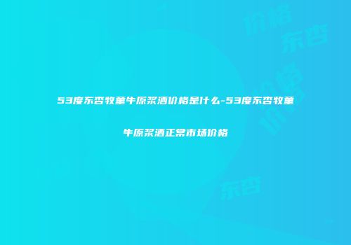 53度东杏牧童牛原浆酒价格是什么-53度东杏牧童牛原浆酒正常市场价格
