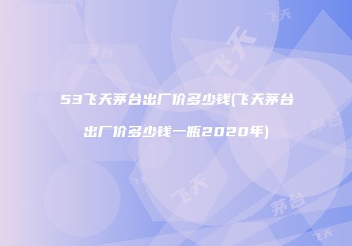53飞天茅台出厂价多少钱(飞天茅台出厂价多少钱一瓶2020年)