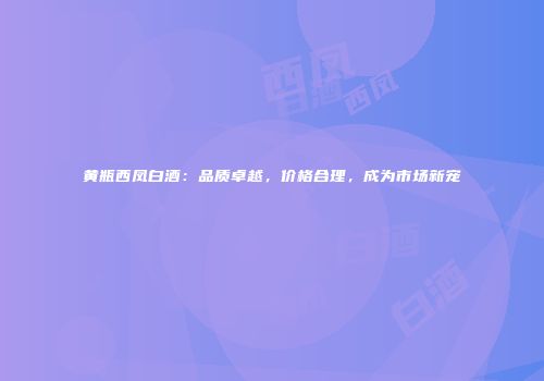 黄瓶西凤白酒：品质卓越，价格合理，成为市场新宠