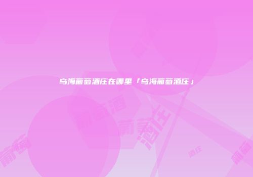 乌海葡萄酒庄在哪里「乌海葡萄酒庄」