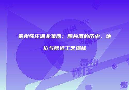 贵州怀庄酒业集团：腾台酒的历史、地位与酿造工艺揭秘