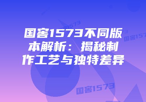 国窖1573不同版本解析：揭秘制作工艺与独特差异