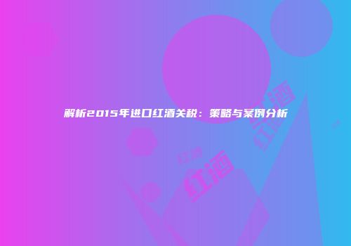 解析2015年进口红酒关税：策略与案例分析