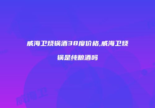 威海卫烧锅酒38度价格,威海卫烧锅是纯粮酒吗
