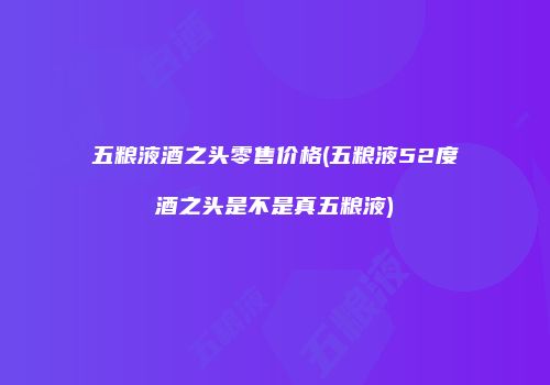 五粮液酒之头零售价格(五粮液52度酒之头是不是真五粮液)