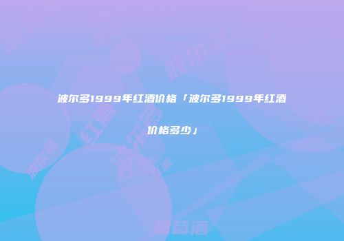 波尔多1999年红酒价格「波尔多1999年红酒价格多少」