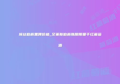 埃丝伯爵黑啤价格_艾莱斯伯爵陈酿限量干红葡萄酒