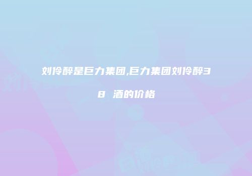 刘伶醉是巨力集团,巨力集团刘伶醉38 酒的价格