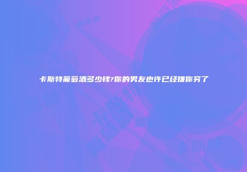 卡斯特葡萄酒多少钱?你的男友也许已经嫌你穷了