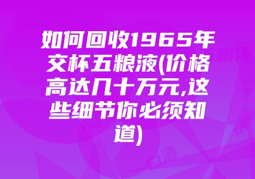 如何回收1965年交杯五粮液(价格高达几十万元,这些细节你必须知道)