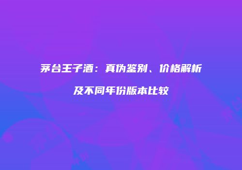 茅台王子酒：真伪鉴别、价格解析及不同年份版本比较