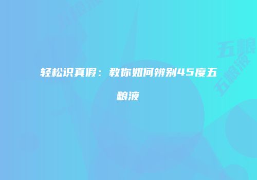 轻松识真假：教你如何辨别45度五粮液