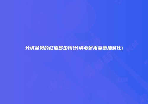 长城最贵的红酒多少钱(长城与张裕葡萄酒对比)