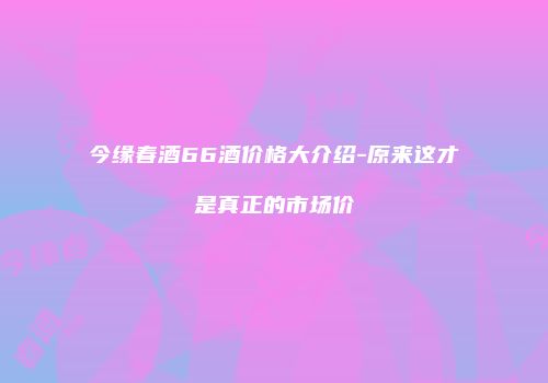 今缘春酒66酒价格大介绍-原来这才是真正的市场价