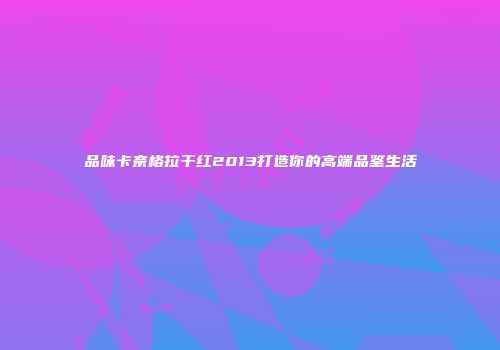品味卡奈格拉干红2013打造你的高端品鉴生活