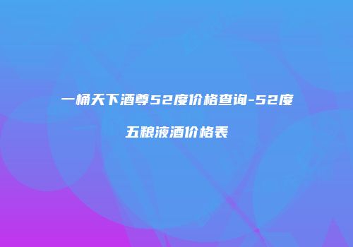 一桶天下酒尊52度价格查询-52度五粮液酒价格表