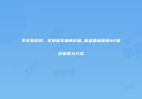 不花冤枉钱，买到最实惠的价格_蓝色国藏郎酒42度价格表大介绍