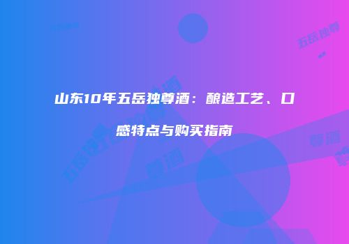 山东10年五岳独尊酒：酿造工艺、口感特点与购买指南