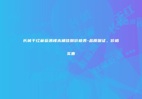 长城干红葡萄酒橡木桶佳酿价格表-品质保证，价格实惠