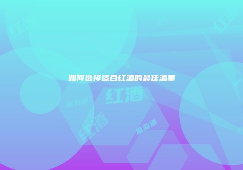 如何选择适合红酒的最佳酒塞