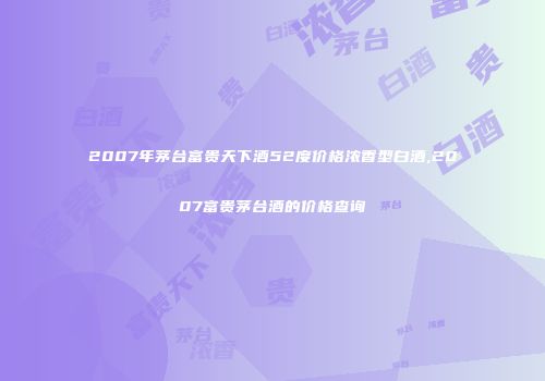 2007年茅台富贵天下酒52度价格浓香型白酒,2007富贵茅台酒的价格查询