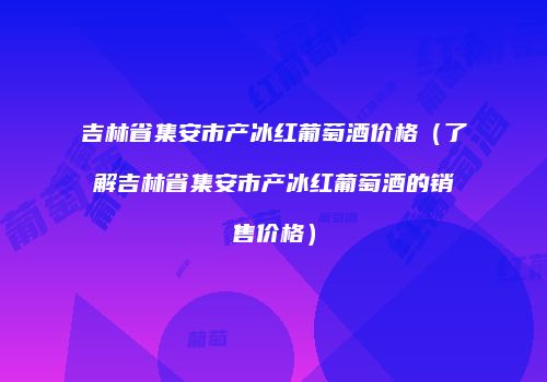吉林省集安市产冰红葡萄酒价格（了解吉林省集安市产冰红葡萄酒的销售价格）