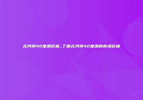 古河州42度酒价格_了解古河州42度酒的市场价格