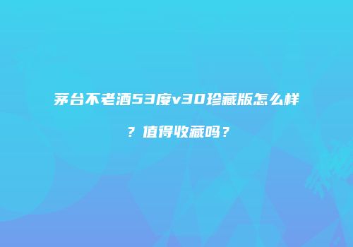 茅台不老酒53度v30珍藏版怎么样？值得收藏吗？