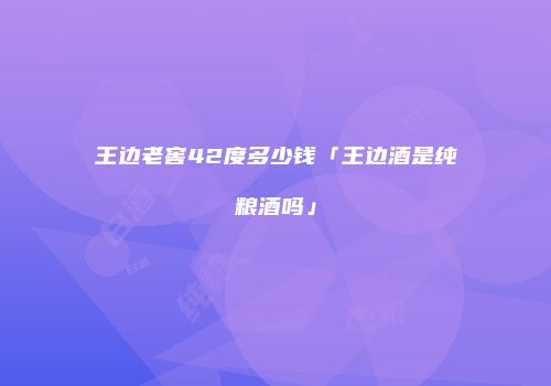 王边老窖42度多少钱「王边酒是纯粮酒吗」