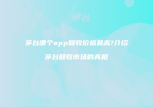 茅台哪个app回收价格最高?介绍茅台回收市场的真相