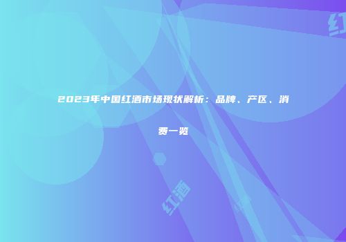 2023年中国红酒市场现状解析：品牌、产区、消费一览