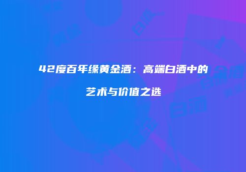 42度百年缘黄金酒：高端白酒中的艺术与价值之选