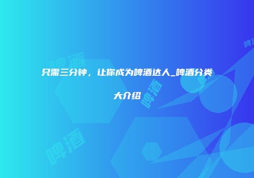 只需三分钟，让你成为啤酒达人_啤酒分类大介绍