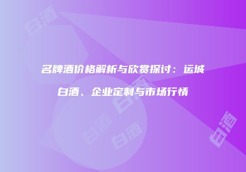 名牌酒价格解析与欣赏探讨：运城白酒、企业定制与市场行情