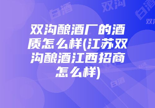 双沟酿酒厂的酒质怎么样(江苏双沟酿酒江西招商怎么样)