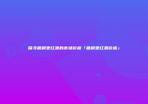探寻梧桐堡红酒的市场价格「梧桐堡红酒价格」