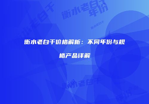 衡水老白干价格解析：不同年份与规格产品详解