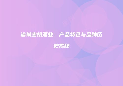 诸城密州酒业：产品特色与品牌历史揭秘