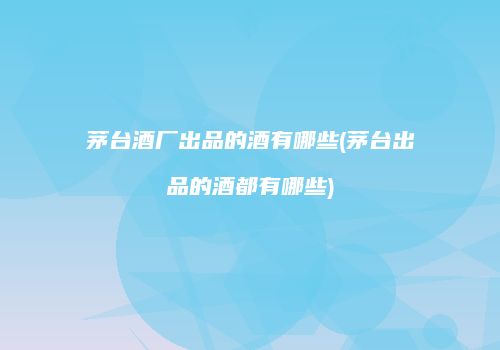 茅台酒厂出品的酒有哪些(茅台出品的酒都有哪些)