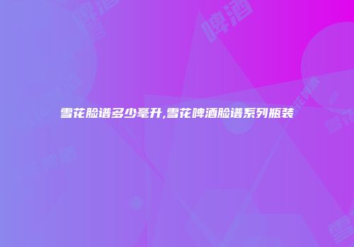雪花脸谱多少毫升,雪花啤酒脸谱系列瓶装
